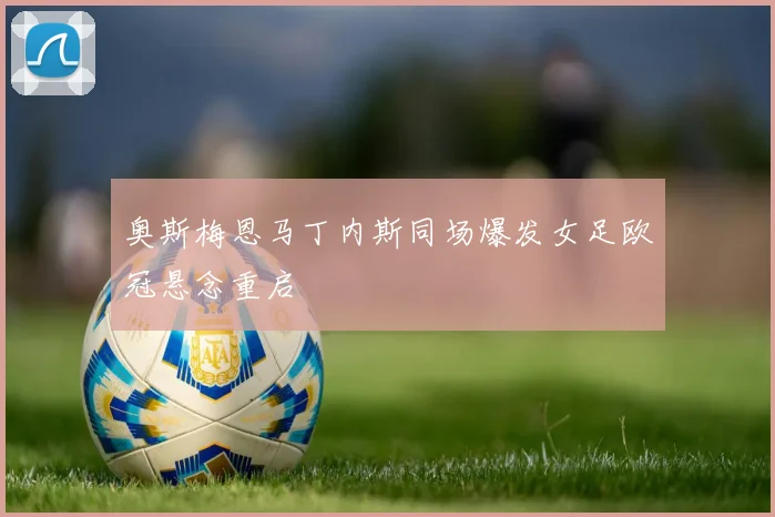奥斯梅恩马丁内斯同场爆发女足欧冠悬念重启