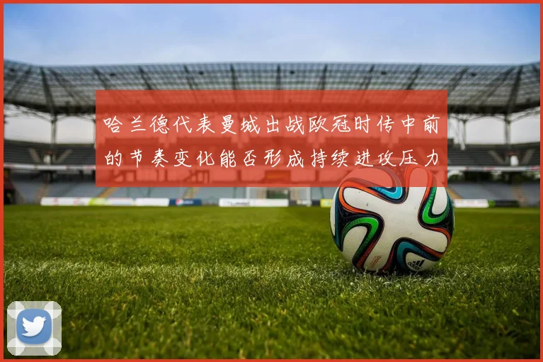 哈兰德代表曼城出战欧冠时传中前的节奏变化能否形成持续进攻压力