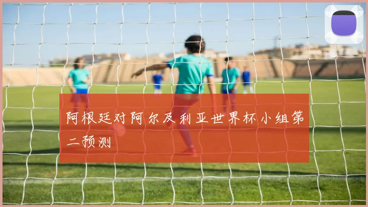 阿根廷对阿尔及利亚世界杯小组第二预测