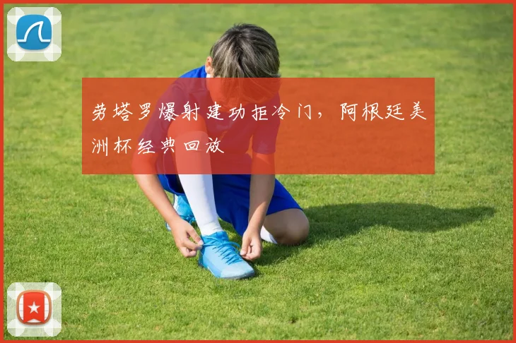 劳塔罗爆射建功拒冷门，阿根廷美洲杯经典回放