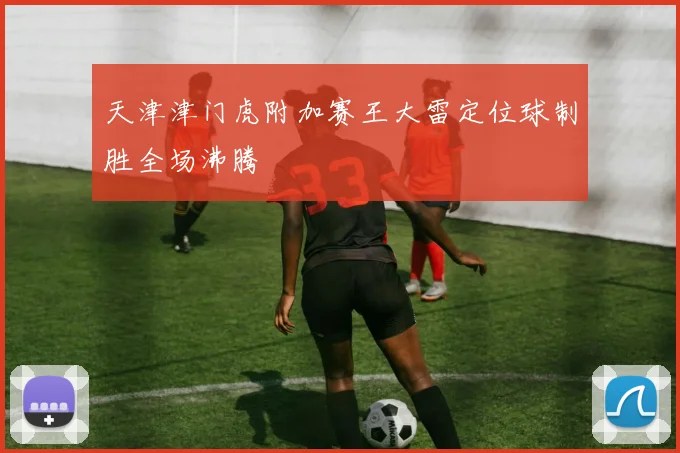 天津津门虎附加赛王大雷定位球制胜全场沸腾