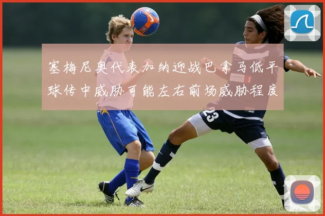 塞梅尼奥代表加纳迎战巴拿马低平球传中威胁可能左右前场威胁程度
