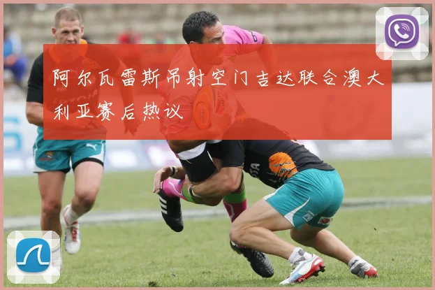 阿尔瓦雷斯吊射空门吉达联合澳大利亚赛后热议