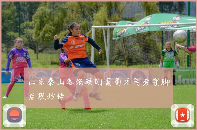 山东泰山客场硬刚葡萄牙阿劳霍脚后跟妙传