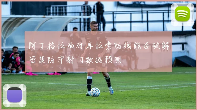 阿丁格拉面对库拉索防线能否破解密集防守射门数据预测