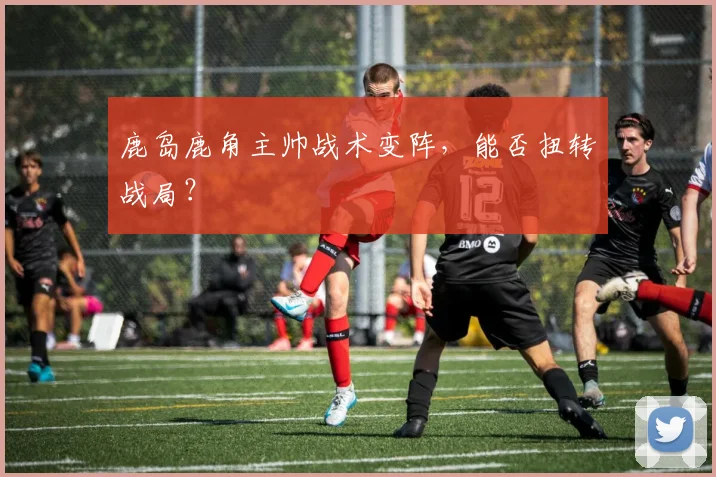 鹿岛鹿角主帅战术变阵，能否扭转战局？