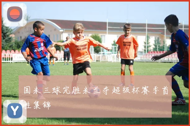 国米三球完胜米兰夺超级杯赛季首胜集锦