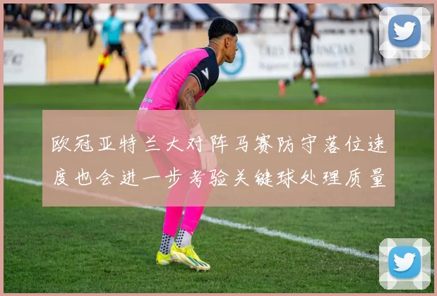 欧冠亚特兰大对阵马赛防守落位速度也会进一步考验关键球处理质量