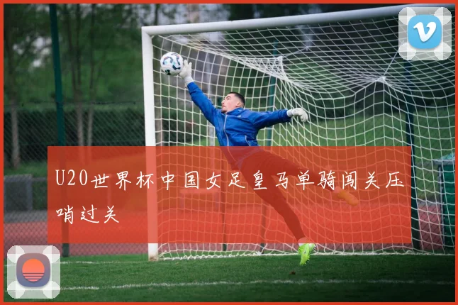U20世界杯中国女足皇马单骑闯关压哨过关