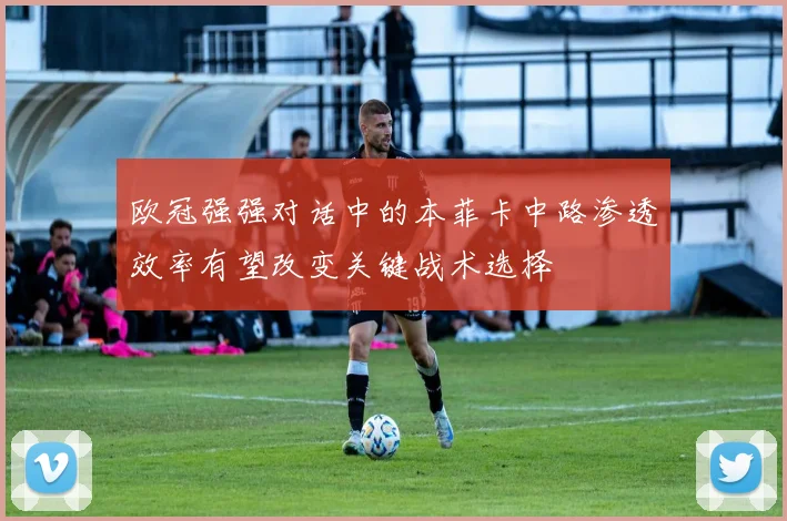 欧冠强强对话中的本菲卡中路渗透效率有望改变关键战术选择