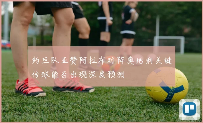 约旦队亚赞阿拉布对阵奥地利关键传球能否出现深度预测