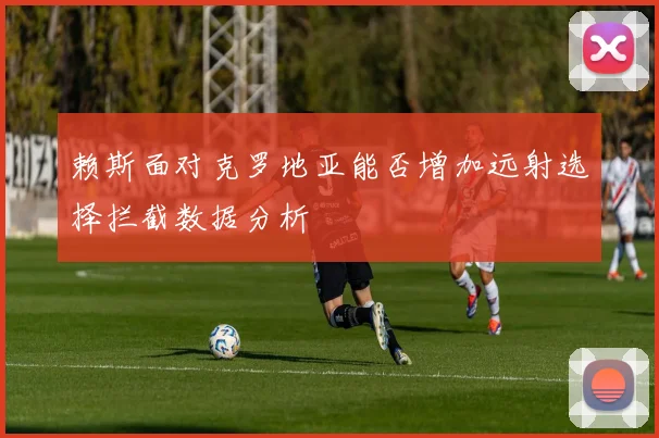 赖斯面对克罗地亚能否增加远射选择拦截数据分析