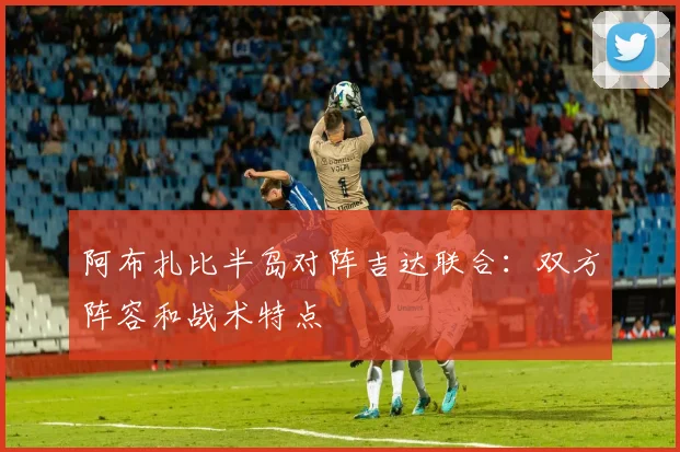 阿布扎比半岛对阵吉达联合:双方阵容和战术特点