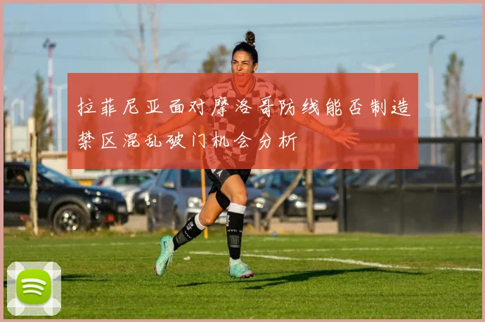 拉菲尼亚面对摩洛哥防线能否制造禁区混乱破门机会分析