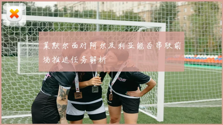 莱默尔面对阿尔及利亚能否串联前场推进任务解析