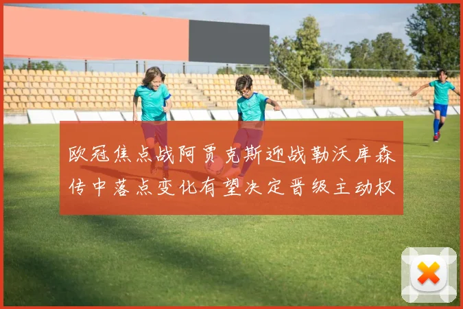 欧冠焦点战阿贾克斯迎战勒沃库森传中落点变化有望决定晋级主动权