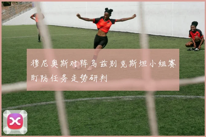 穆尼奥斯对阵乌兹别克斯坦小组赛盯防任务走势研判