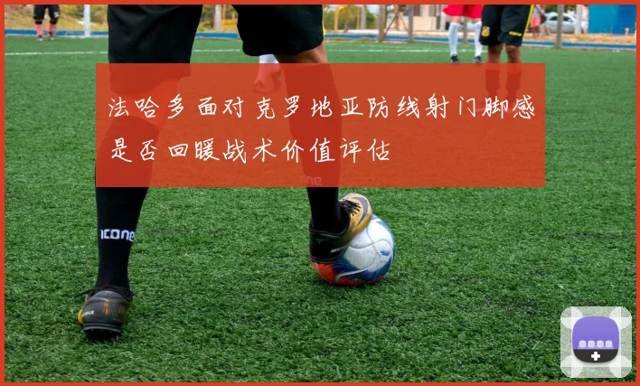 法哈多面对克罗地亚防线射门脚感是否回暖战术价值评估