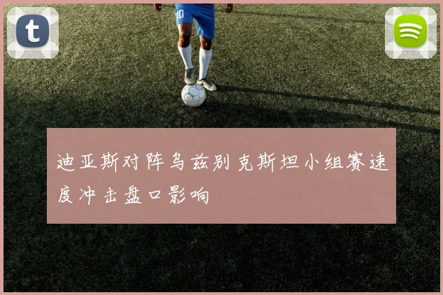 迪亚斯对阵乌兹别克斯坦小组赛速度冲击盘口影响