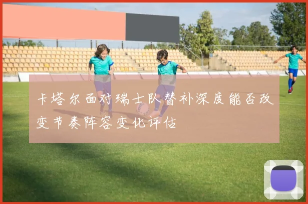 卡塔尔面对瑞士队替补深度能否改变节奏阵容变化评估