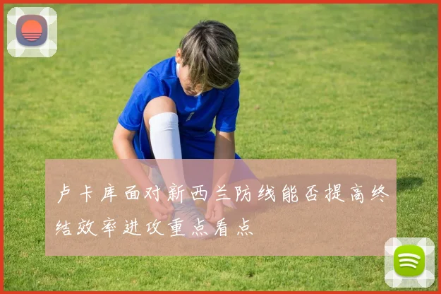 卢卡库面对新西兰防线能否提高终结效率进攻重点看点