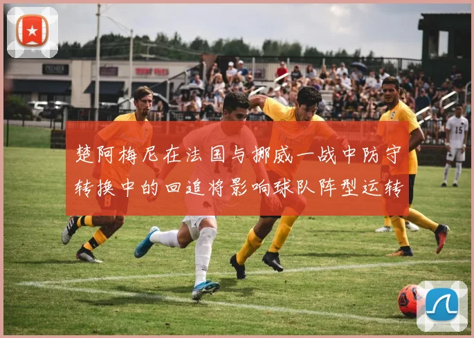 楚阿梅尼在法国与挪威一战中防守转换中的回追将影响球队阵型运转