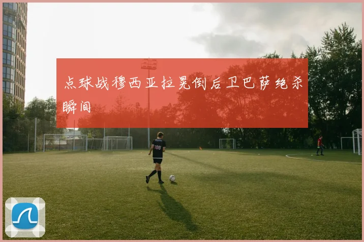 点球战穆西亚拉晃倒后卫巴萨绝杀瞬间