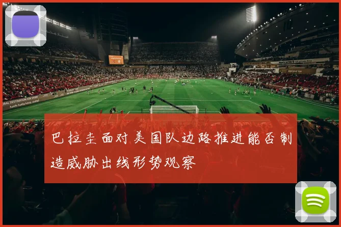 巴拉圭面对美国队边路推进能否制造威胁出线形势观察