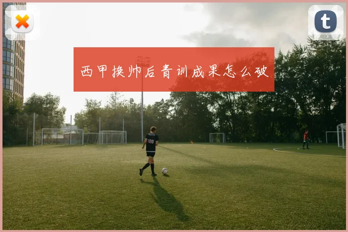西甲换帅后青训成果怎么破
