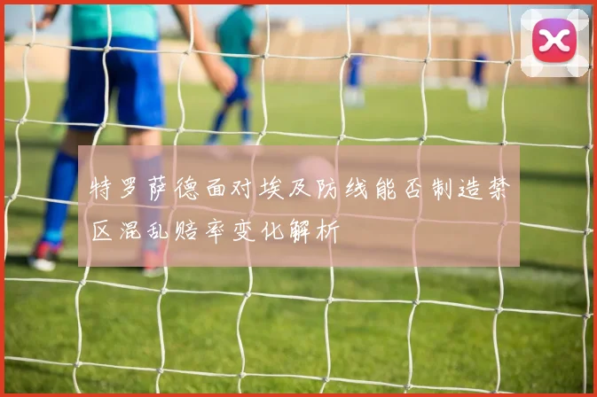 特罗萨德面对埃及防线能否制造禁区混乱赔率变化解析