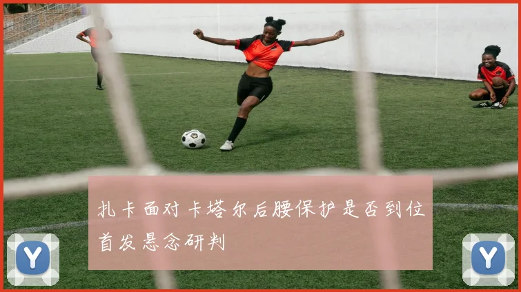 扎卡面对卡塔尔后腰保护是否到位首发悬念研判