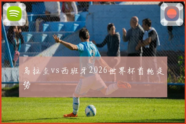 乌拉圭vs西班牙2026世界杯首轮走势