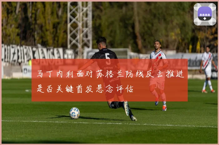马丁内利面对苏格兰防线反击推进是否关键首发悬念评估