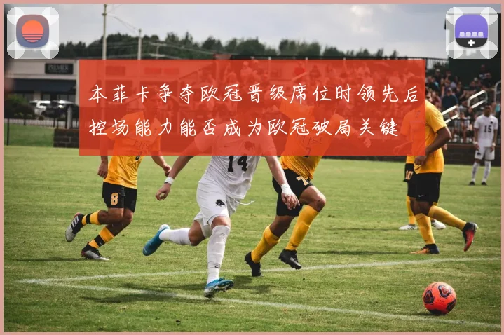 本菲卡争夺欧冠晋级席位时领先后控场能力能否成为欧冠破局关键