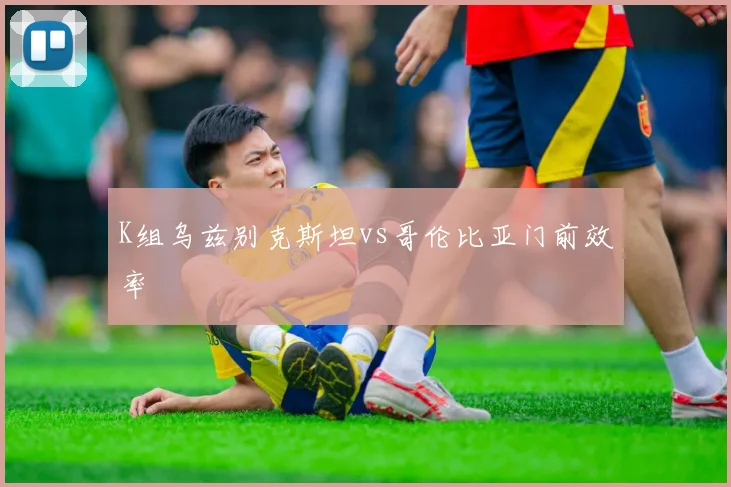 K组乌兹别克斯坦vs哥伦比亚门前效率