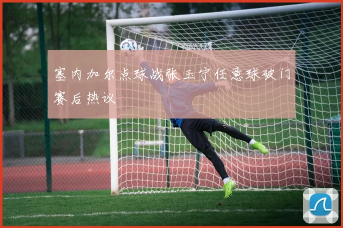 塞内加尔点球战张玉宁任意球破门赛后热议