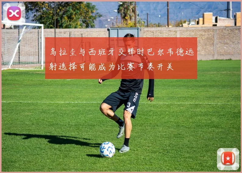 乌拉圭与西班牙交锋时巴尔韦德远射选择可能成为比赛节奏开关
