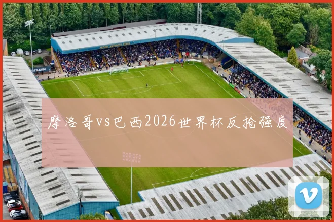 摩洛哥vs巴西2026世界杯反抢强度