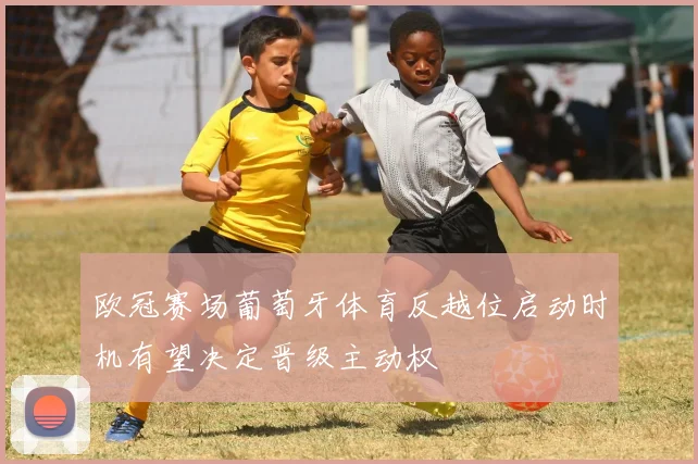 欧冠赛场葡萄牙体育反越位启动时机有望决定晋级主动权