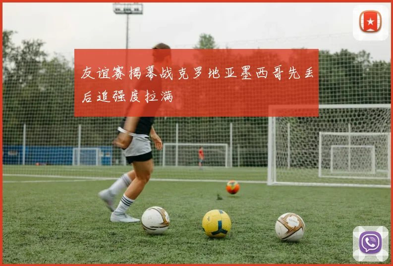 友谊赛揭幕战克罗地亚墨西哥先丢后追强度拉满