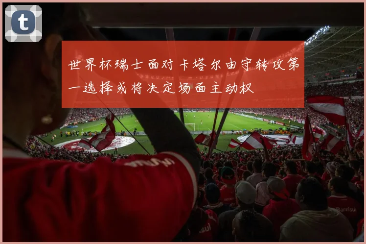 世界杯瑞士面对卡塔尔由守转攻第一选择或将决定场面主动权