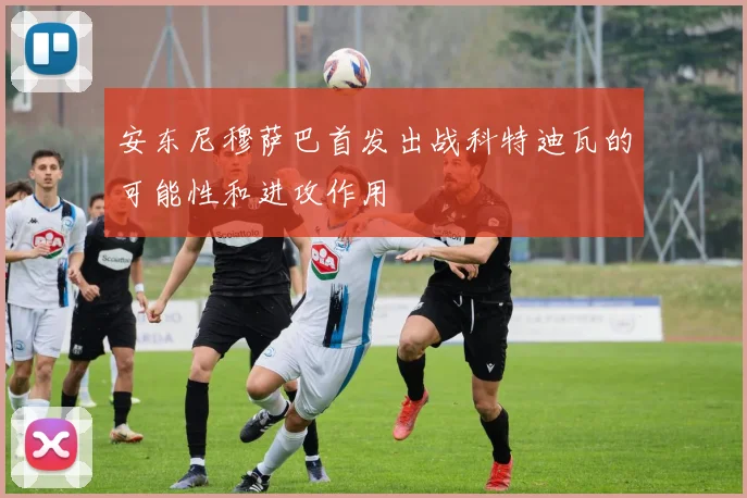安东尼穆萨巴首发出战科特迪瓦的可能性和进攻作用