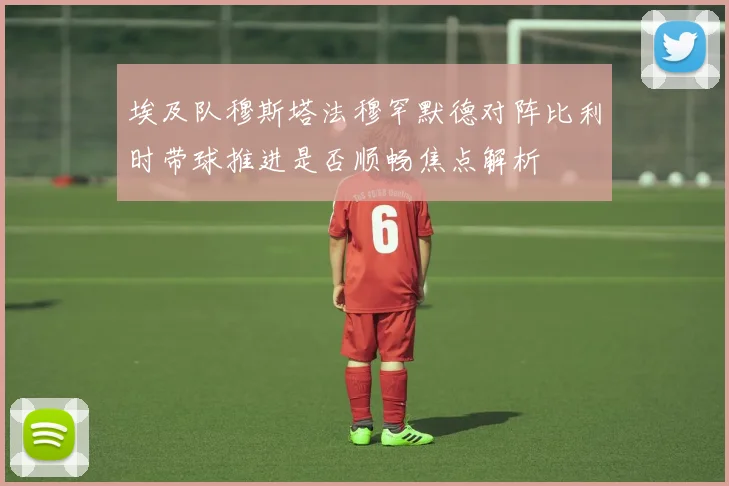 埃及队穆斯塔法穆罕默德对阵比利时带球推进是否顺畅焦点解析