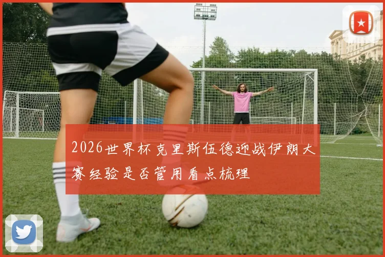 2026世界杯克里斯伍德迎战伊朗大赛经验是否管用看点梳理
